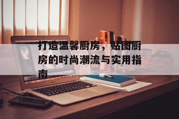 打造温馨厨房，贴图厨房的时尚潮流与实用指南