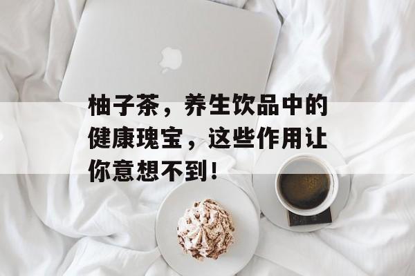 柚子茶，养生饮品中的健康瑰宝，这些作用让你意想不到！