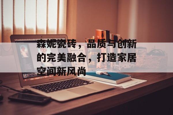 森妮瓷砖，品质与创新的完美融合，打造家居空间新风尚