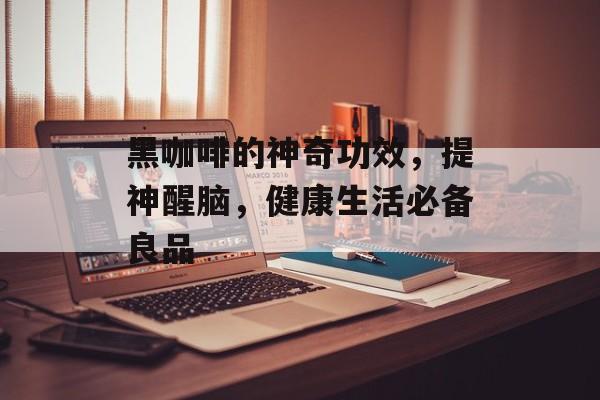 黑咖啡的神奇功效，提神醒脑，健康生活必备良品