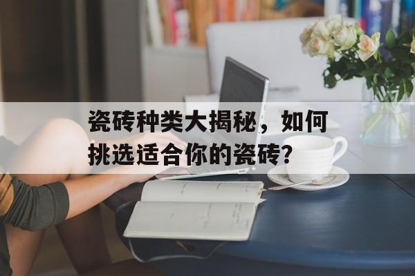 瓷砖种类大揭秘，如何挑选适合你的瓷砖？