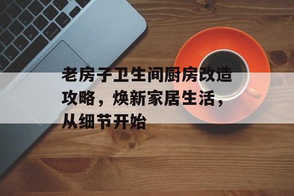 老房子卫生间厨房改造攻略，焕新家居生活，从细节开始
