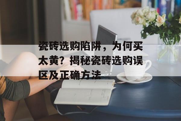 瓷砖选购陷阱，为何买太黄？揭秘瓷砖选购误区及正确方法