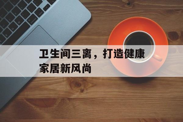 卫生间三离，打造健康家居新风尚