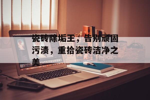 瓷砖除垢王，告别顽固污渍，重拾瓷砖洁净之美