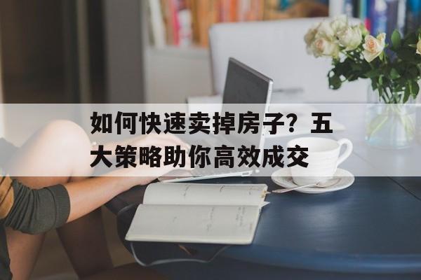 如何快速卖掉房子？五大策略助你高效成交