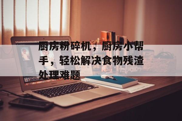 厨房粉碎机，厨房小帮手，轻松解决食物残渣处理难题