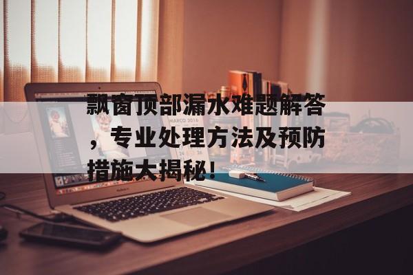 飘窗顶部漏水难题解答，专业处理方法及预防措施大揭秘！