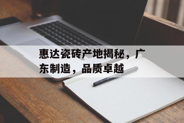 惠达瓷砖产地揭秘，广东制造，品质卓越