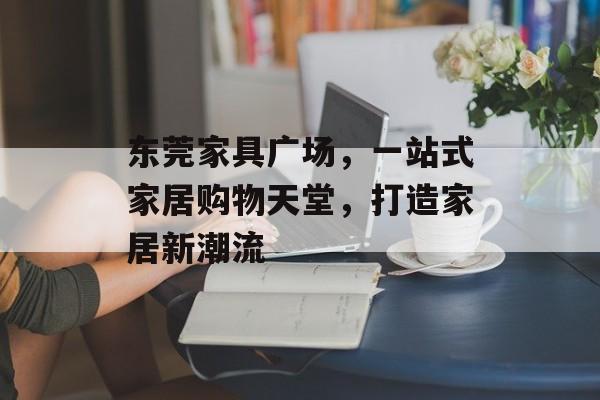 东莞家具广场，一站式家居购物天堂，打造家居新潮流