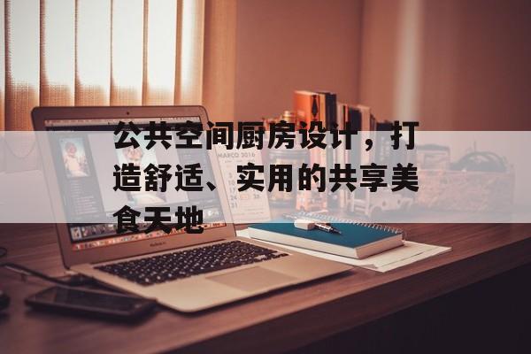 公共空间厨房设计，打造舒适、实用的共享美食天地