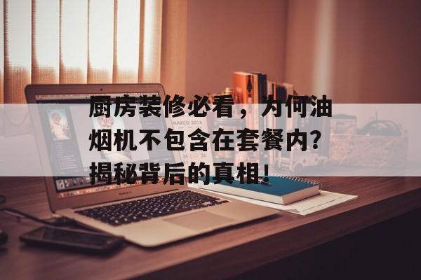 厨房装修必看，为何油烟机不包含在套餐内？揭秘背后的真相！