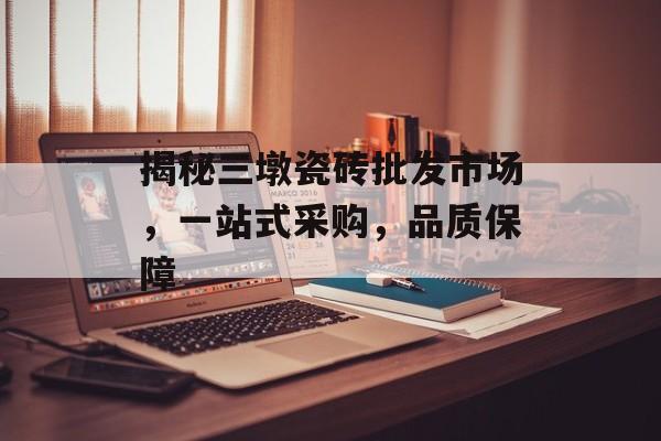 揭秘三墩瓷砖批发市场，一站式采购，品质保障