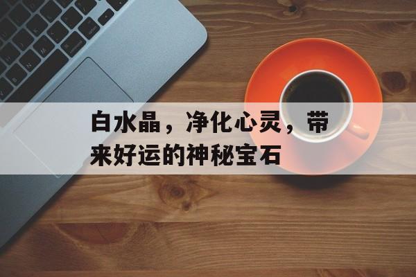 白水晶，净化心灵，带来好运的神秘宝石