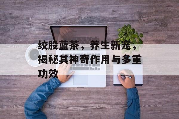 绞股蓝茶，养生新宠，揭秘其神奇作用与多重功效