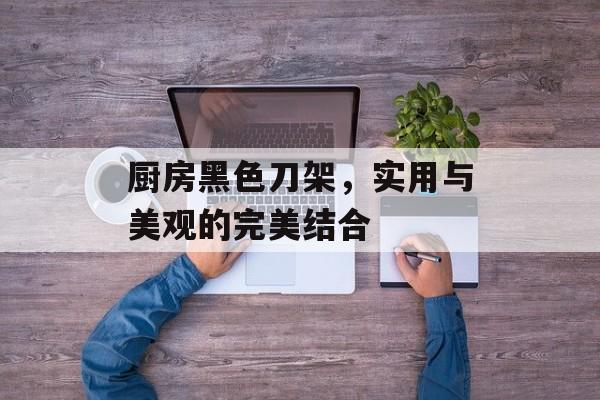 厨房黑色刀架，实用与美观的完美结合