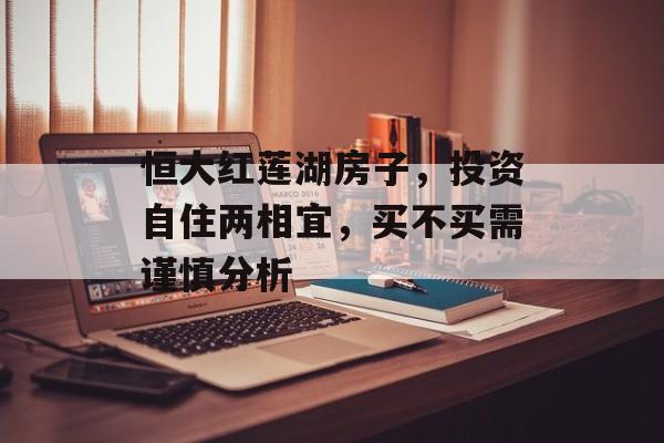 恒大红莲湖房子，投资自住两相宜，买不买需谨慎分析