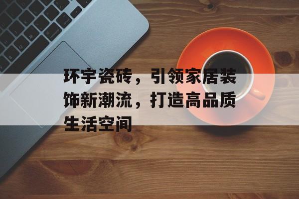 环宇瓷砖，引领家居装饰新潮流，打造高品质生活空间