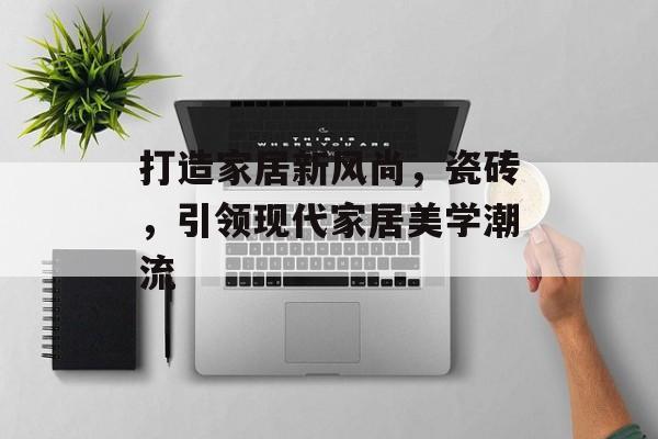 打造家居新风尚，瓷砖，引领现代家居美学潮流