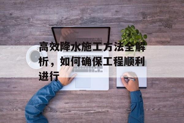 高效降水施工方法全解析，如何确保工程顺利进行
