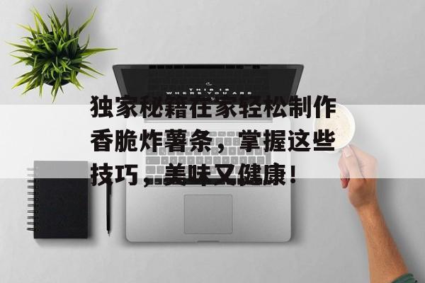 独家秘籍在家轻松制作香脆炸薯条，掌握这些技巧，美味又健康！