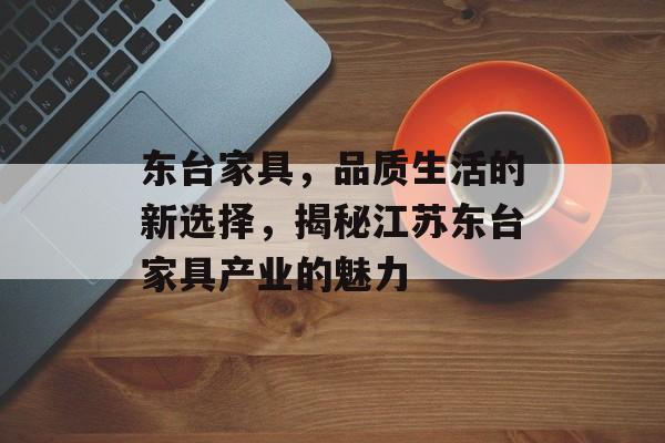东台家具，品质生活的新选择，揭秘江苏东台家具产业的魅力