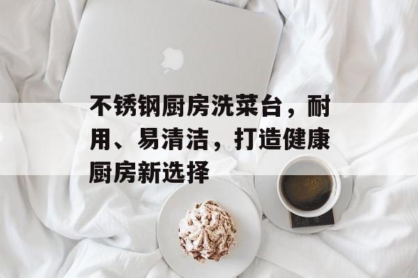 不锈钢厨房洗菜台，耐用、易清洁，打造健康厨房新选择