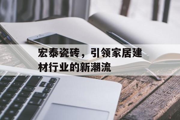 宏泰瓷砖，引领家居建材行业的新潮流