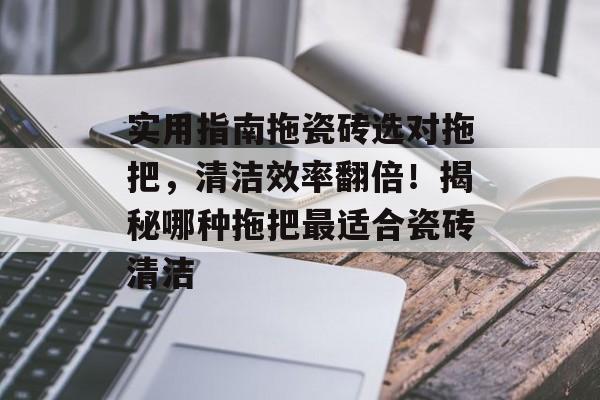 实用指南拖瓷砖选对拖把，清洁效率翻倍！揭秘哪种拖把最适合瓷砖清洁