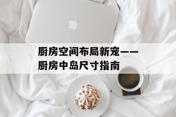 厨房空间布局新宠——厨房中岛尺寸指南