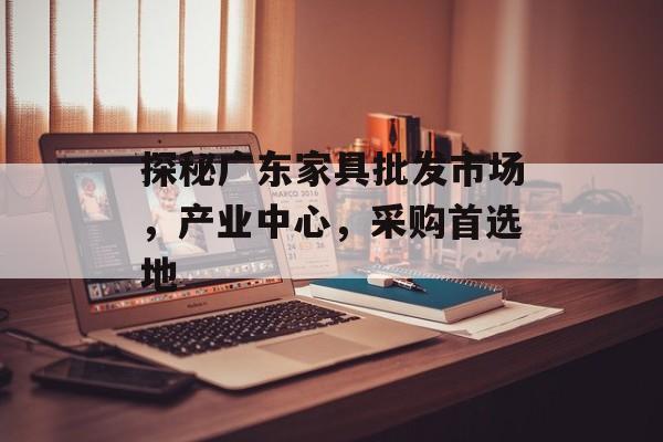 探秘广东家具批发市场，产业中心，采购首选地