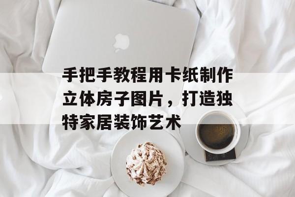 手把手教程用卡纸制作立体房子图片，打造独特家居装饰艺术