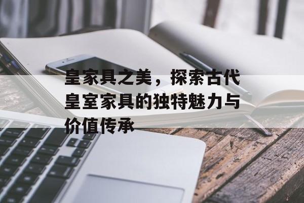 皇家具之美，探索古代皇室家具的独特魅力与价值传承