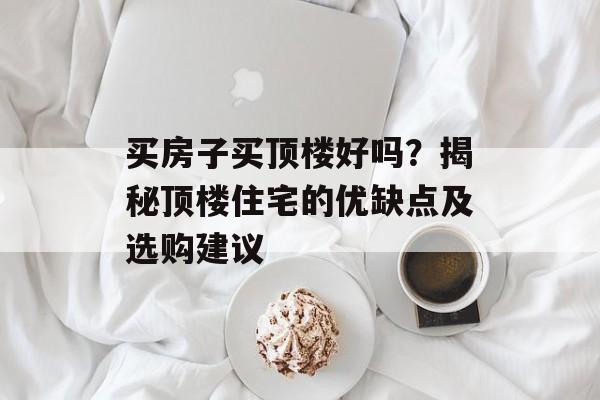 买房子买顶楼好吗？揭秘顶楼住宅的优缺点及选购建议