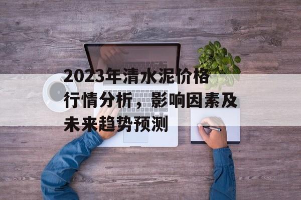 2023年清水泥价格行情分析，影响因素及未来趋势预测