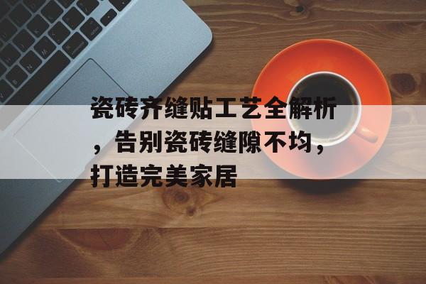 瓷砖齐缝贴工艺全解析，告别瓷砖缝隙不均，打造完美家居