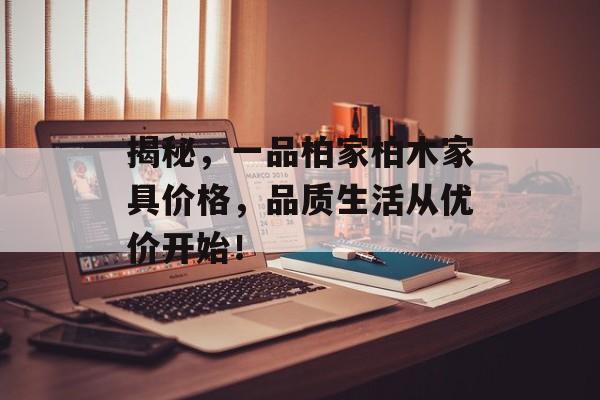 揭秘，一品柏家柏木家具价格，品质生活从优价开始！