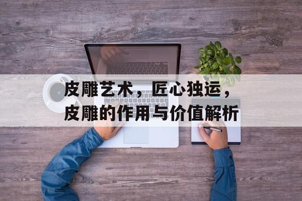 皮雕艺术，匠心独运，皮雕的作用与价值解析