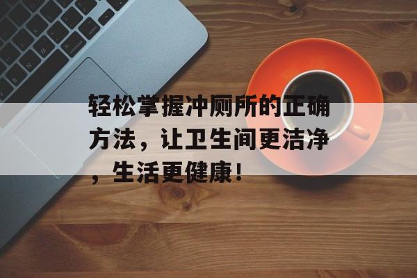 轻松掌握冲厕所的正确方法，让卫生间更洁净，生活更健康！