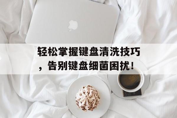 轻松掌握键盘清洗技巧，告别键盘细菌困扰！