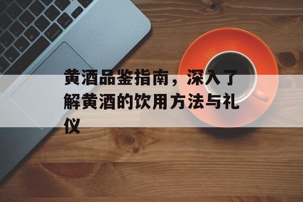 黄酒品鉴指南，深入了解黄酒的饮用方法与礼仪