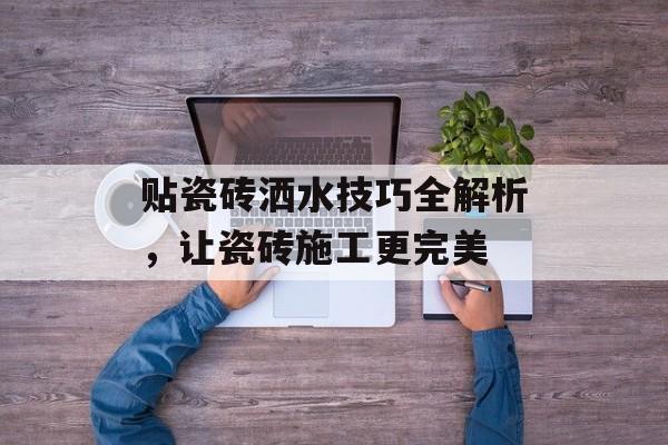 贴瓷砖洒水技巧全解析，让瓷砖施工更完美