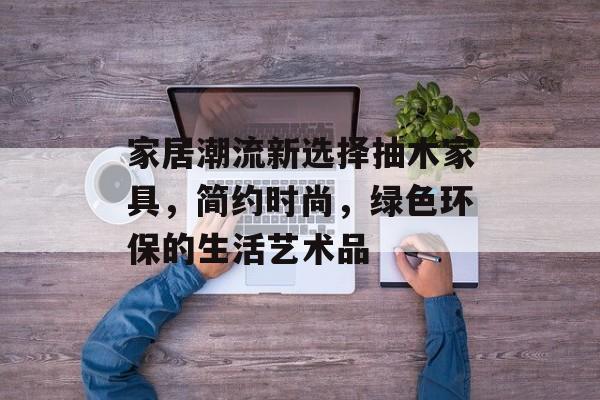 家居潮流新选择抽木家具，简约时尚，绿色环保的生活艺术品