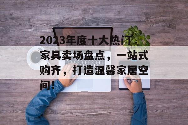 2023年度十大热门家具卖场盘点，一站式购齐，打造温馨家居空间！