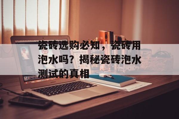 瓷砖选购必知，瓷砖用泡水吗？揭秘瓷砖泡水测试的真相