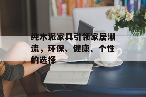纯木派家具引领家居潮流，环保、健康、个性的选择