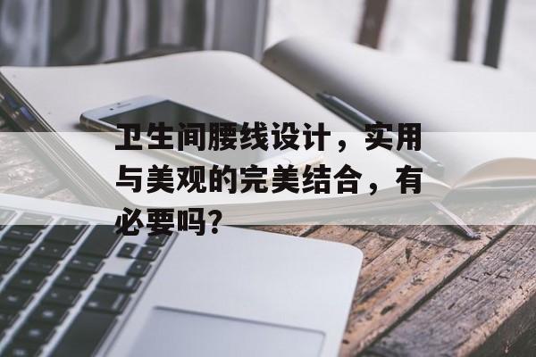 卫生间腰线设计，实用与美观的完美结合，有必要吗？