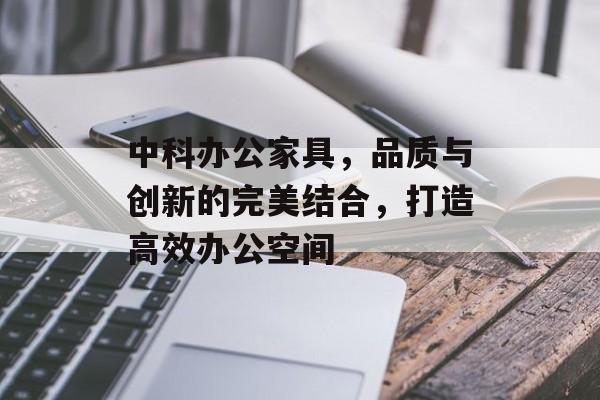 中科办公家具，品质与创新的完美结合，打造高效办公空间