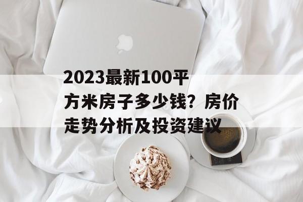 2023最新100平方米房子多少钱？房价走势分析及投资建议