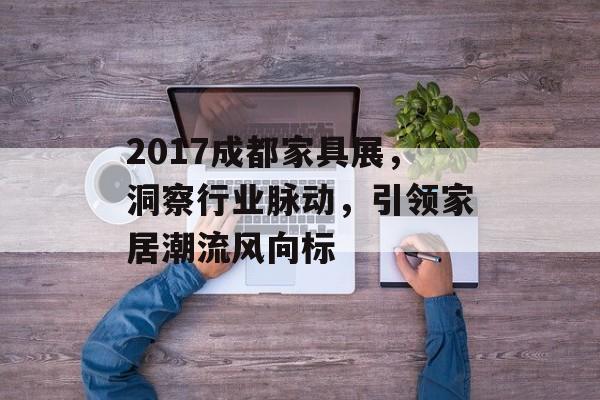 2017成都家具展，洞察行业脉动，引领家居潮流风向标